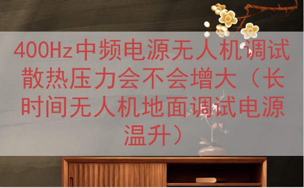 400Hz中频电源无人机调试散热压力会不会增大（长时间无人机地面调试电源温升）